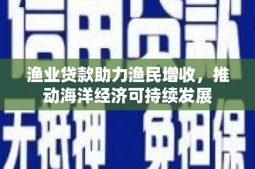 澜沧渔业贷款助力渔民增收，推动海洋经济可持续发展