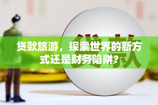 澜沧贷款旅游，探索世界的新方式还是财务陷阱？